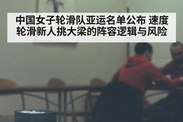 中国女子轮滑队亚运名单公布 速度轮滑新人挑大梁的阵容逻辑与风险